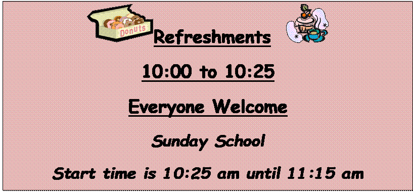 Text Box:  Refreshments   
10:00 to 10:25
Everyone Welcome
Sunday School
Start time is 10:25 am until 11:15 am
Join us for Sunday School.
We have a class for all kids to choose from.
There is a place waiting for you, please join us
this Sunday!


